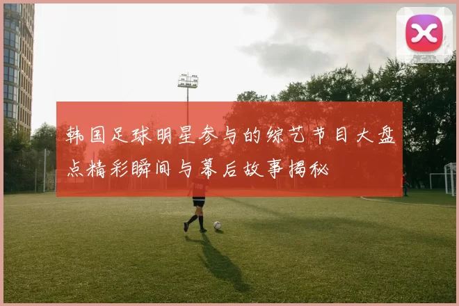 韩国足球明星参与的综艺节目大盘点精彩瞬间与幕后故事揭秘