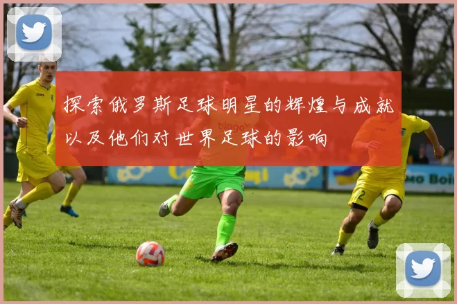探索俄罗斯足球明星的辉煌与成就以及他们对世界足球的影响