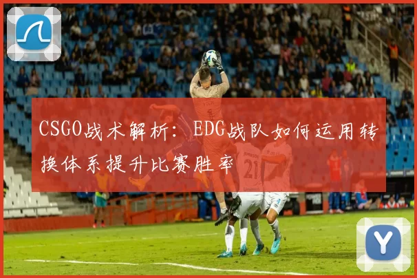 CSGO战术解析：EDG战队如何运用转换体系提升比赛胜率