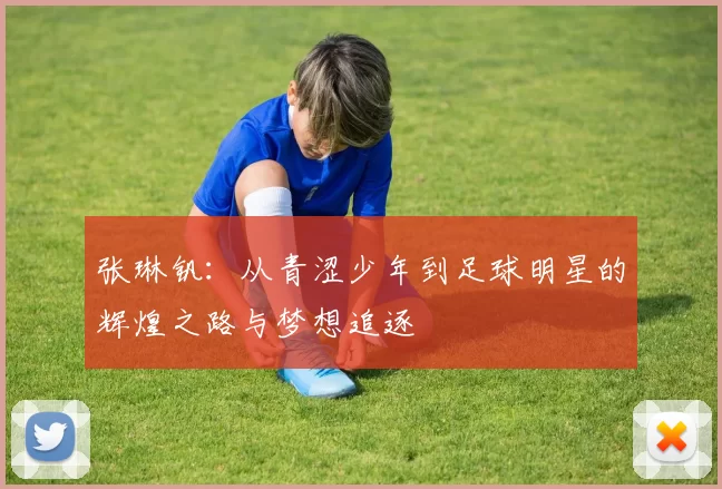 张琳钒：从青涩少年到足球明星的辉煌之路与梦想追逐