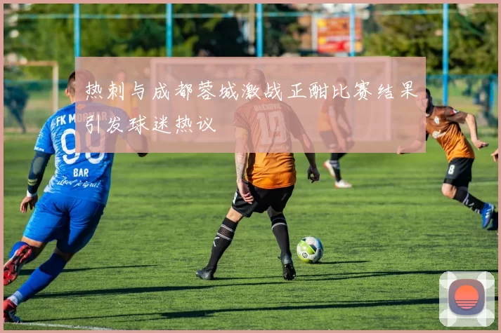 热刺与成都蓉城激战正酣比赛结果引发球迷热议