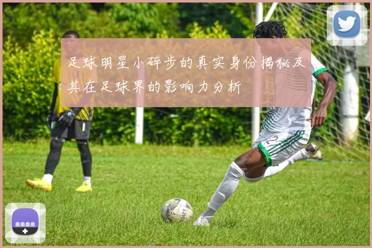 足球明星小碎步的真实身份揭秘及其在足球界的影响力分析