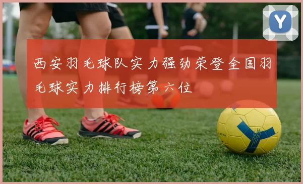 西安羽毛球队实力强劲荣登全国羽毛球实力排行榜第六位