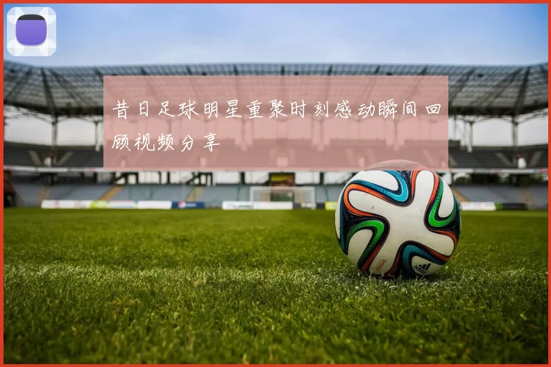 昔日足球明星重聚时刻感动瞬间回顾视频分享