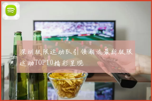 深圳极限运动队引领潮流最新极限运动TOP10精彩呈现