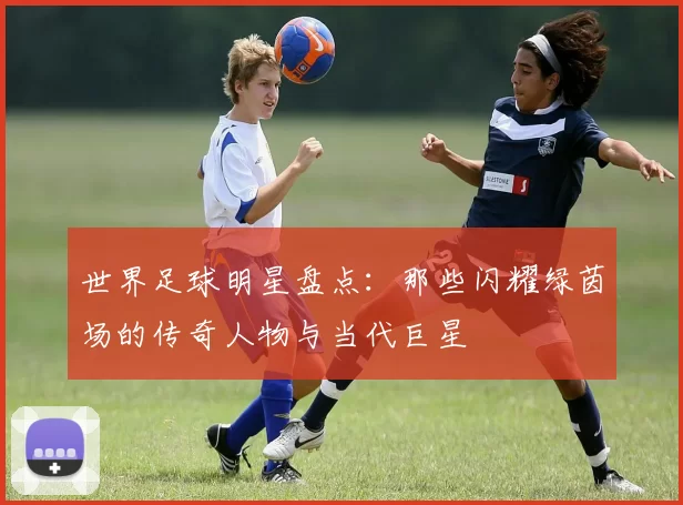 世界足球明星盘点：那些闪耀绿茵场的传奇人物与当代巨星