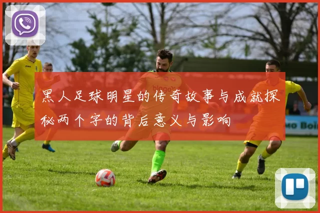 黑人足球明星的传奇故事与成就探秘两个字的背后意义与影响