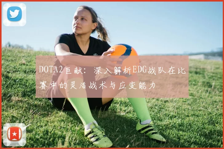 DOTA2巨献：深入解析EDG战队在比赛中的灵活战术与应变能力
