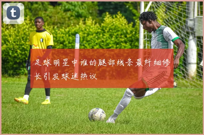 足球明星中谁的腿部线条最纤细修长引发球迷热议
