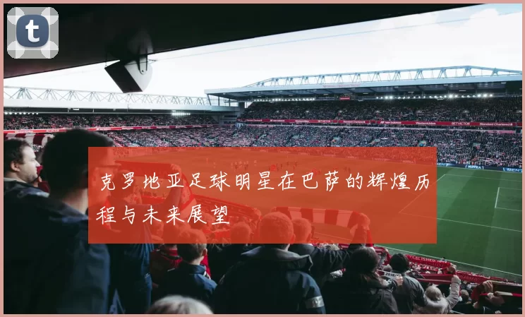 克罗地亚足球明星在巴萨的辉煌历程与未来展望