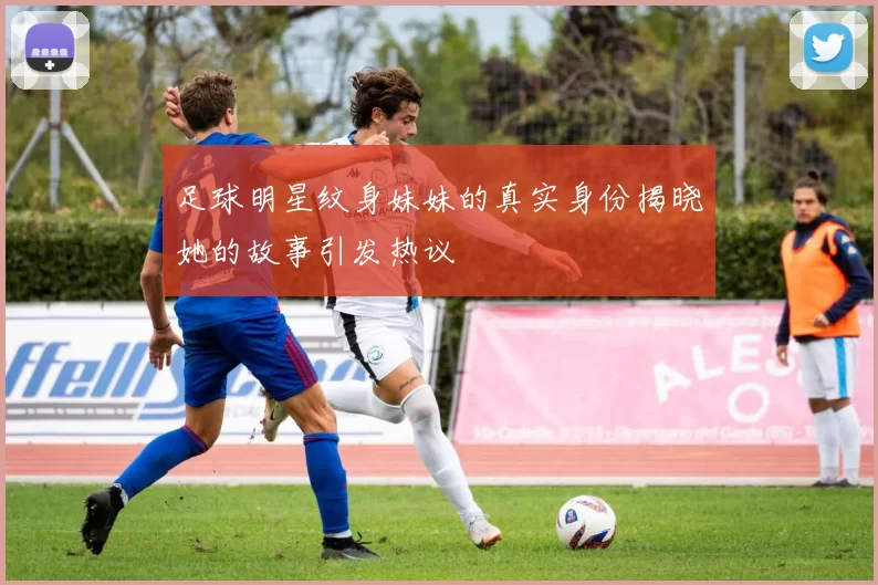 足球明星纹身妹妹的真实身份揭晓她的故事引发热议