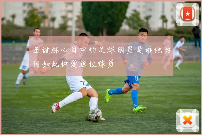 王健林心目中的足球明星是谁他为何如此钟爱这位球员