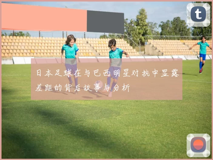 日本足球在与巴西明星对抗中显露差距的背后故事与分析