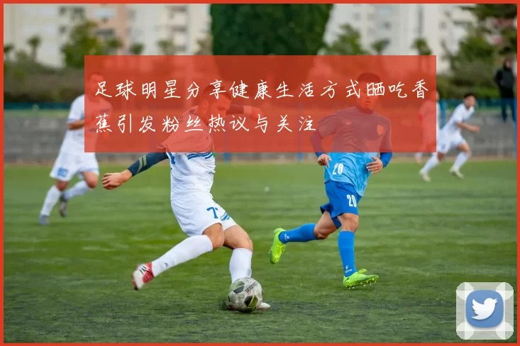 足球明星分享健康生活方式晒吃香蕉引发粉丝热议与关注