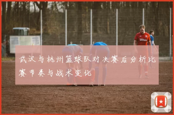 武汉与杭州篮球队对决赛后分析比赛节奏与战术变化