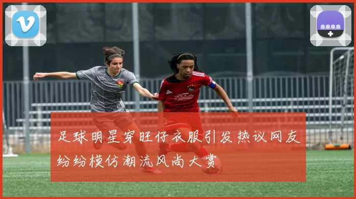足球明星穿旺仔衣服引发热议网友纷纷模仿潮流风尚大赏