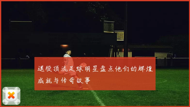 退役顶流足球明星盘点他们的辉煌成就与传奇故事