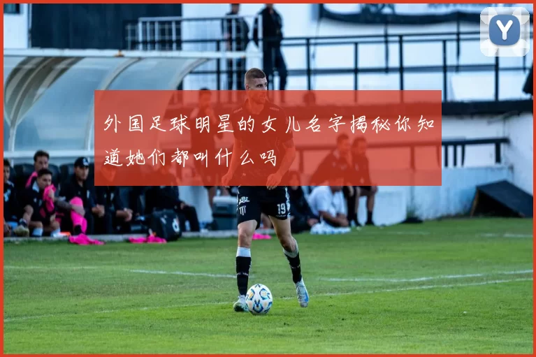 外国足球明星的女儿名字揭秘你知道她们都叫什么吗