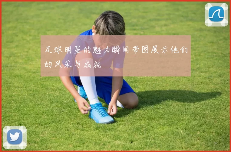 足球明星的魅力瞬间带图展示他们的风采与成就
