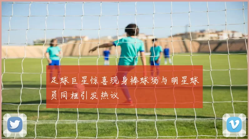 足球巨星惊喜现身棒球场与明星球员同框引发热议