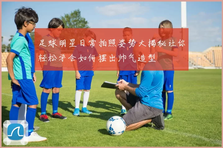 足球明星日常拍照姿势大揭秘让你轻松学会如何摆出帅气造型
