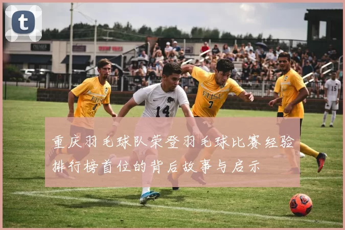 重庆羽毛球队荣登羽毛球比赛经验排行榜首位的背后故事与启示