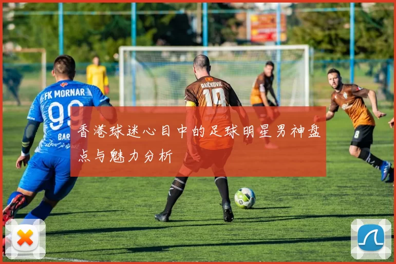 香港球迷心目中的足球明星男神盘点与魅力分析