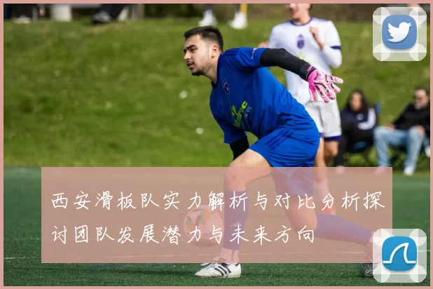 西安滑板队实力解析与对比分析探讨团队发展潜力与未来方向