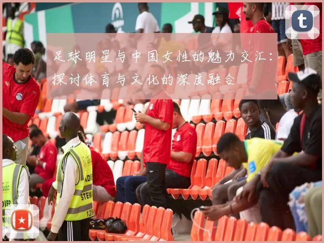 足球明星与中国女性的魅力交汇：探讨体育与文化的深度融合