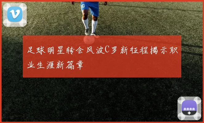 足球明星转会风波C罗新征程揭示职业生涯新篇章