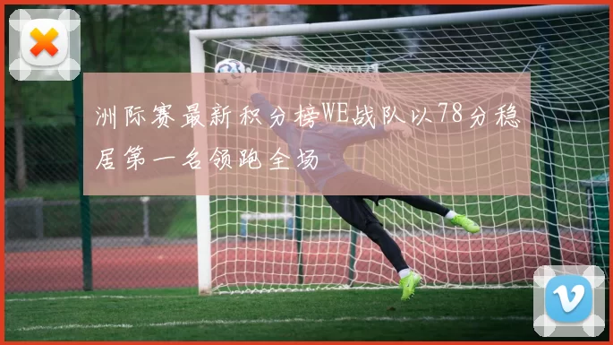 洲际赛最新积分榜WE战队以78分稳居第一名领跑全场