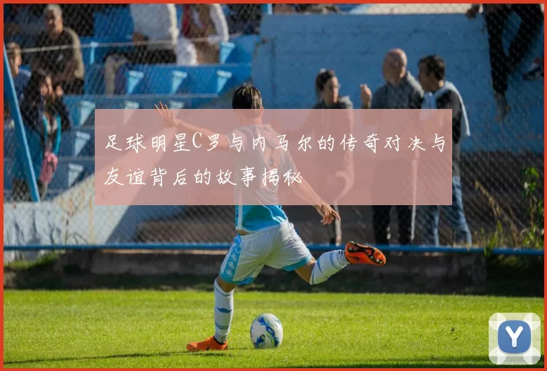 足球明星C罗与内马尔的传奇对决与友谊背后的故事揭秘