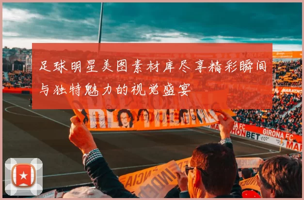 足球明星美图素材库尽享精彩瞬间与独特魅力的视觉盛宴