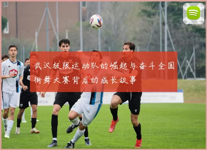 武汉极限运动队的崛起与奋斗全国街舞大赛背后的成长故事