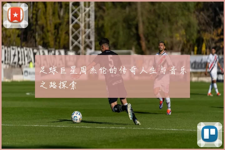 足球巨星周杰伦的传奇人生与音乐之路探索
