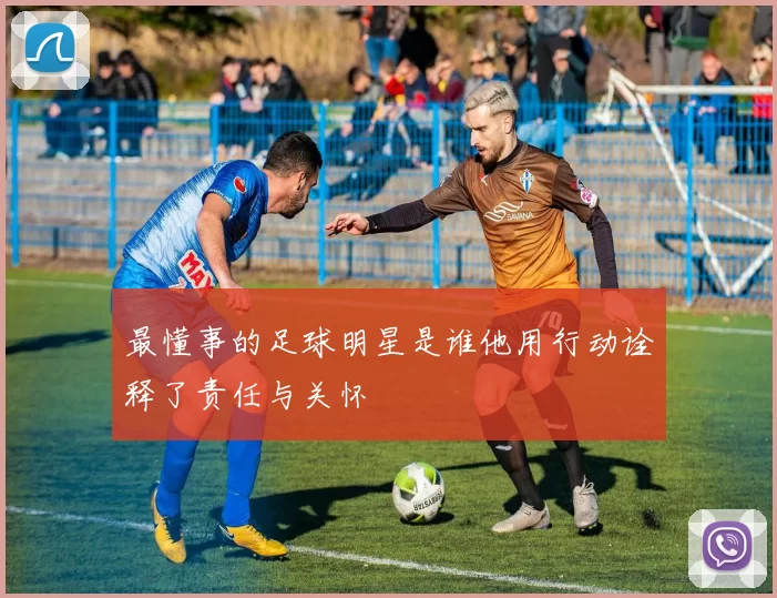 最懂事的足球明星是谁他用行动诠释了责任与关怀