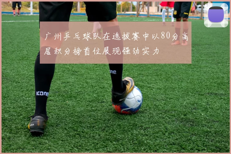 广州乒乓球队在选拔赛中以80分高居积分榜首位展现强劲实力