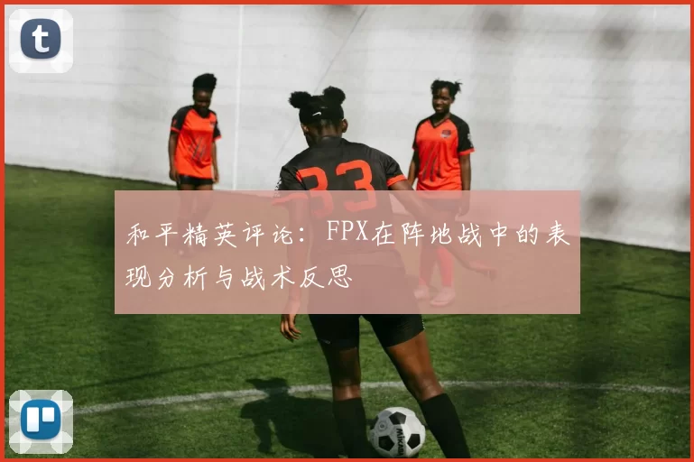 和平精英评论：FPX在阵地战中的表现分析与战术反思