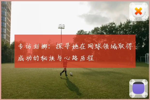 专访刘娜：探寻她在网球领域取得成功的秘诀与心路历程