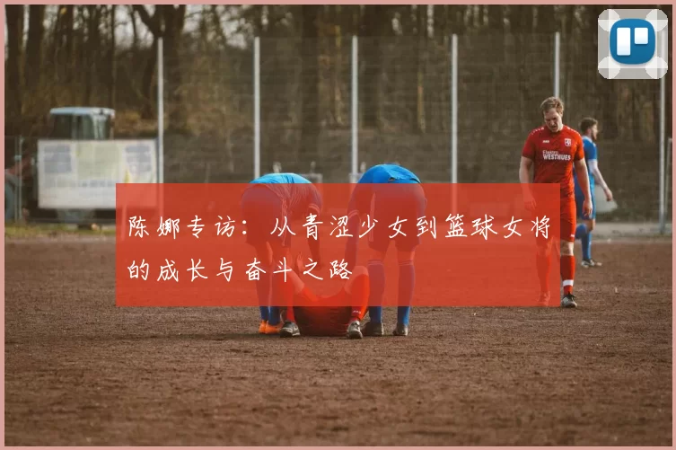 陈娜专访：从青涩少女到篮球女将的成长与奋斗之路