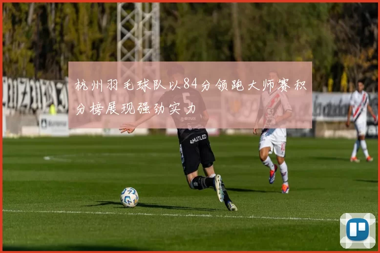 杭州羽毛球队以84分领跑大师赛积分榜展现强劲实力