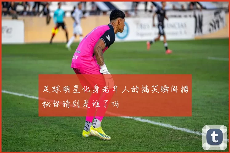 足球明星化身老年人的搞笑瞬间揭秘你猜到是谁了吗