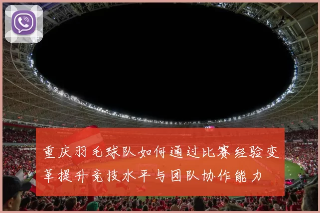 重庆羽毛球队如何通过比赛经验变革提升竞技水平与团队协作能力