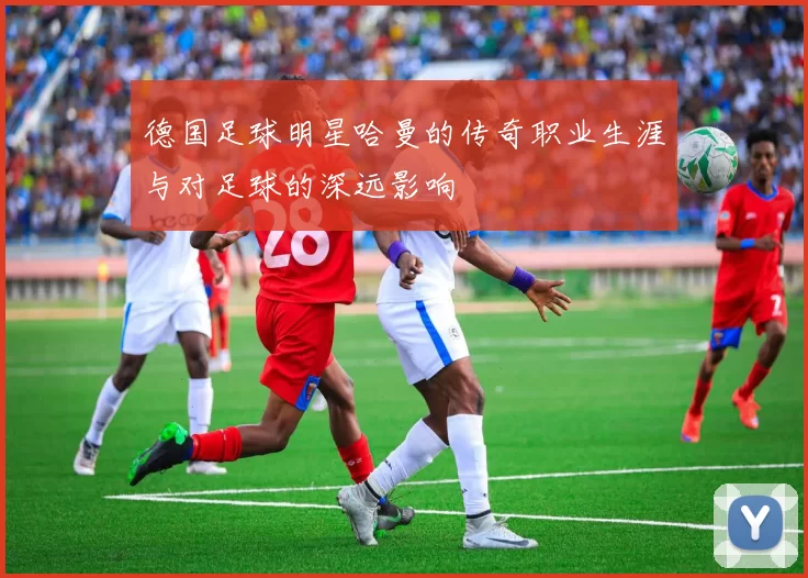 德国足球明星哈曼的传奇职业生涯与对足球的深远影响