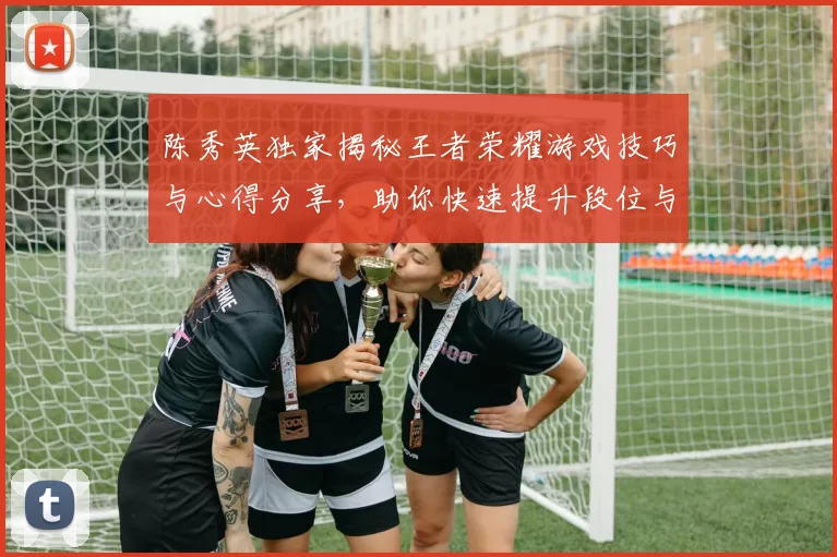 陈秀英独家揭秘王者荣耀游戏技巧与心得分享，助你快速提升段位与游戏体验