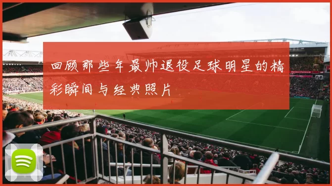 回顾那些年最帅退役足球明星的精彩瞬间与经典照片