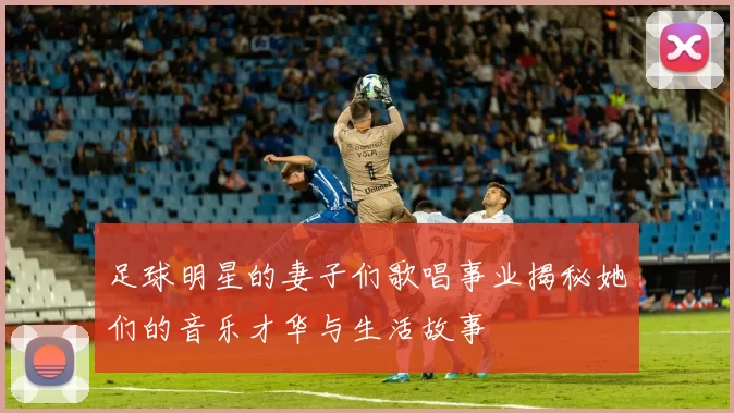 足球明星的妻子们歌唱事业揭秘她们的音乐才华与生活故事