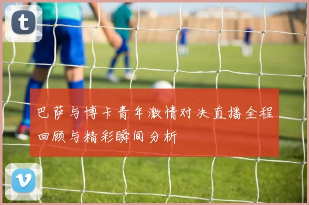 巴萨与博卡青年激情对决直播全程回顾与精彩瞬间分析