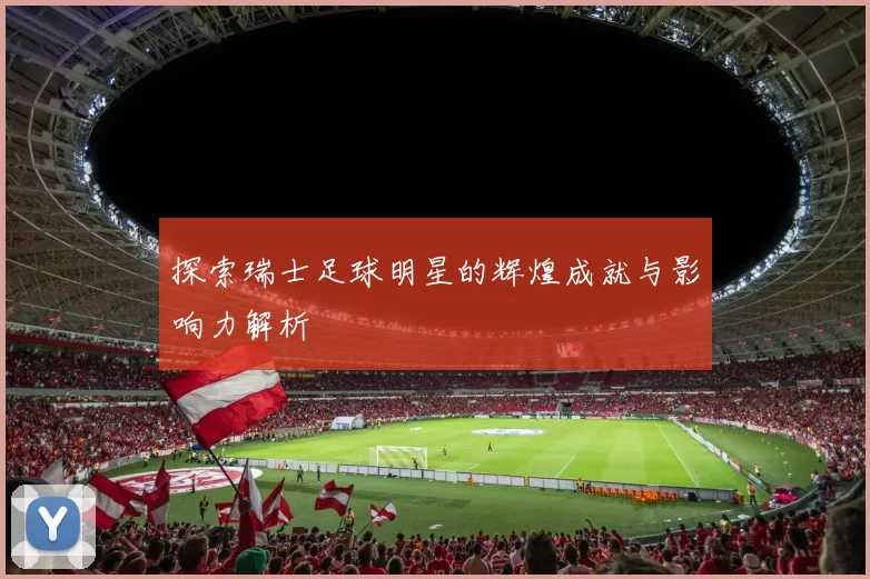 探索瑞士足球明星的辉煌成就与影响力解析