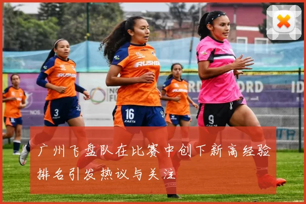 广州飞盘队在比赛中创下新高经验排名引发热议与关注